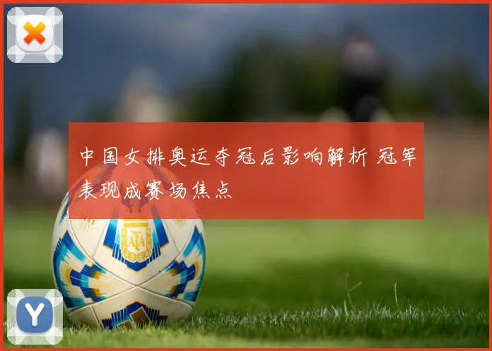 中国女排奥运夺冠后影响解析 冠军表现成赛场焦点