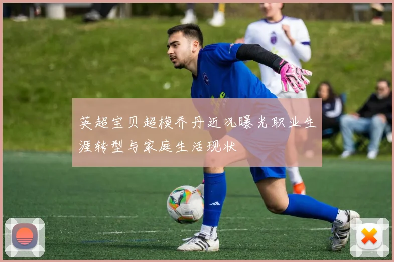 英超宝贝超模乔丹近况曝光职业生涯转型与家庭生活现状