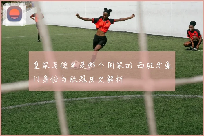 皇家马德里是哪个国家的 西班牙豪门身份与欧冠历史解析