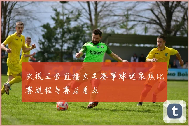 央视五套直播女足赛事球迷聚焦比赛进程与赛后看点