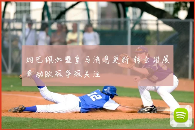 姆巴佩加盟皇马消息更新 转会进展牵动欧冠争冠关注