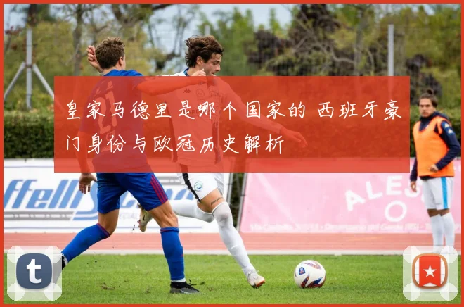 皇家马德里是哪个国家的 西班牙豪门身份与欧冠历史解析