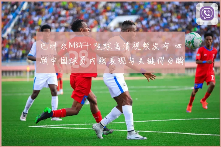 巴特尔NBA十佳球高清视频发布 回顾中国球员内线表现与关键得分瞬间