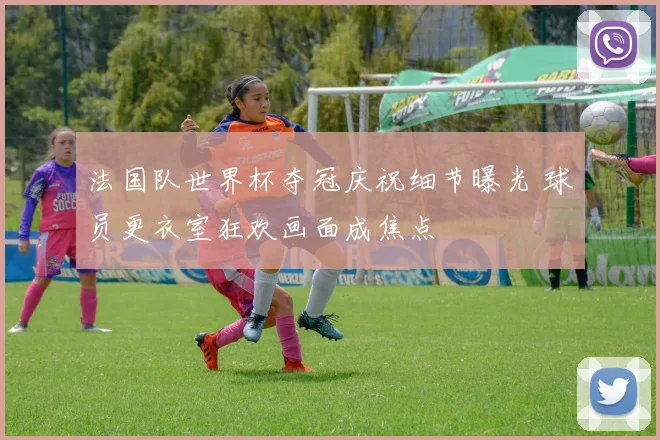 法国队世界杯夺冠庆祝细节曝光 球员更衣室狂欢画面成焦点