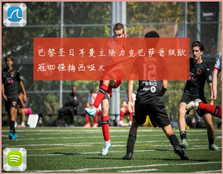 巴黎圣日耳曼主场力克巴萨晋级欧冠四强梅西哑火