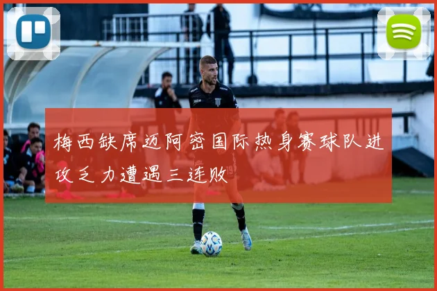 梅西缺席迈阿密国际热身赛球队进攻乏力遭遇三连败