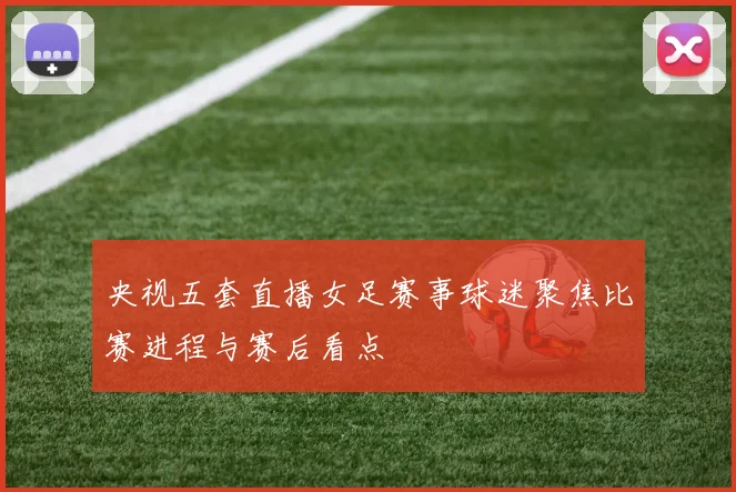 央视五套直播女足赛事球迷聚焦比赛进程与赛后看点