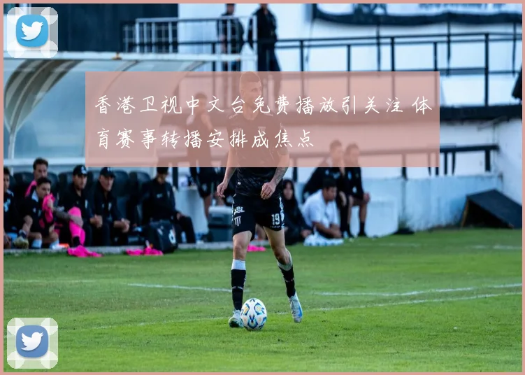香港卫视中文台免费播放引关注 体育赛事转播安排成焦点
