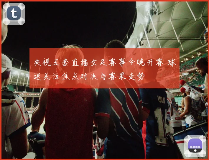 央视五套直播女足赛事今晚开赛 球迷关注焦点对决与赛果走势