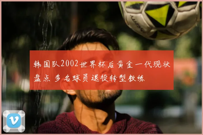 韩国队2002世界杯后黄金一代现状盘点 多名球员退役转型教练
