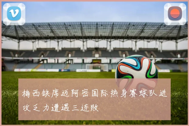 梅西缺席迈阿密国际热身赛球队进攻乏力遭遇三连败