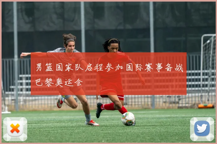 男篮国家队启程参加国际赛事备战巴黎奥运会