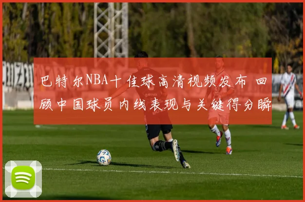 巴特尔NBA十佳球高清视频发布 回顾中国球员内线表现与关键得分瞬间