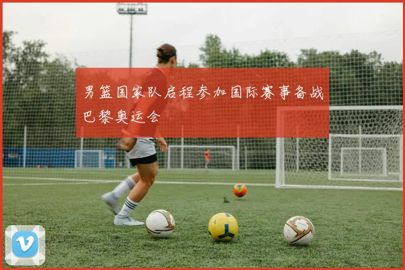 男篮国家队启程参加国际赛事备战巴黎奥运会