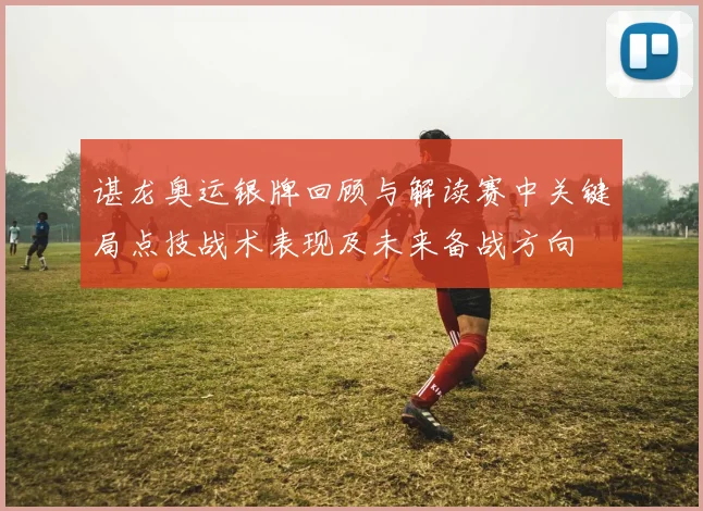 谌龙奥运银牌回顾与解读赛中关键局点技战术表现及未来备战方向