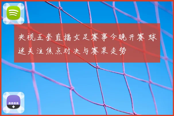央视五套直播女足赛事今晚开赛 球迷关注焦点对决与赛果走势