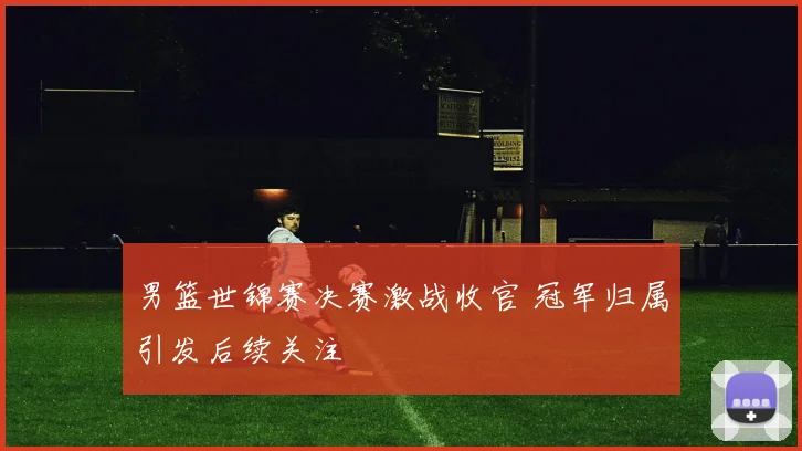 男篮世锦赛决赛激战收官 冠军归属引发后续关注