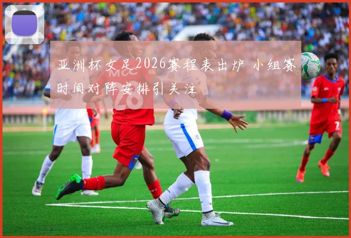 亚洲杯女足2026赛程表出炉 小组赛时间对阵安排引关注