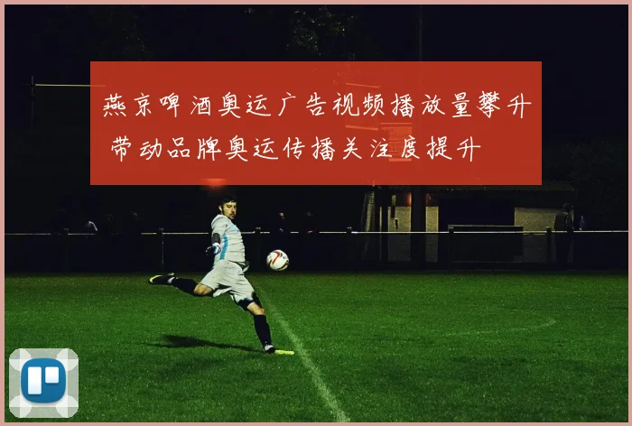 燕京啤酒奥运广告视频播放量攀升 带动品牌奥运传播关注度提升