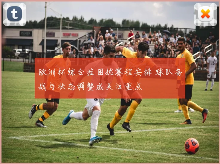 欧洲杯综合症困扰赛程安排 球队备战与状态调整成关注重点