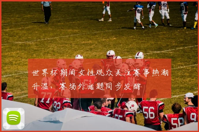 世界杯期间女性观众关注赛事热潮升温,赛场外话题同步发酵