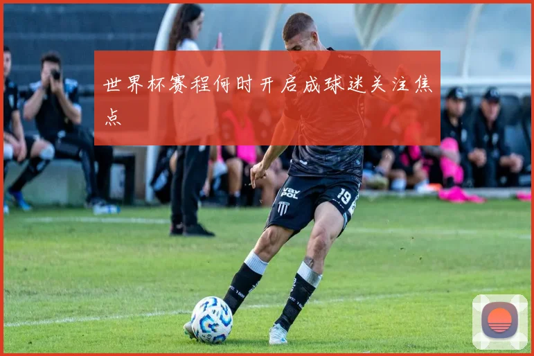 世界杯赛程何时开启成球迷关注焦点